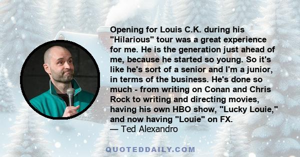 Opening for Louis C.K. during his Hilarious tour was a great experience for me. He is the generation just ahead of me, because he started so young. So it's like he's sort of a senior and I'm a junior, in terms of the