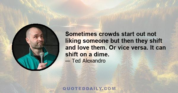 Sometimes crowds start out not liking someone but then they shift and love them. Or vice versa. It can shift on a dime.