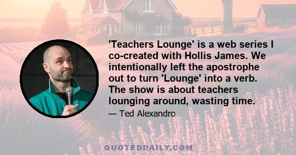 'Teachers Lounge' is a web series I co-created with Hollis James. We intentionally left the apostrophe out to turn 'Lounge' into a verb. The show is about teachers lounging around, wasting time.