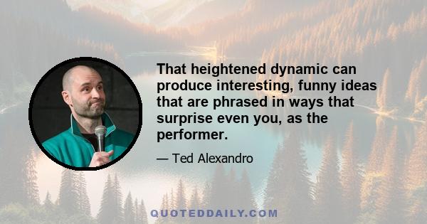 That heightened dynamic can produce interesting, funny ideas that are phrased in ways that surprise even you, as the performer.