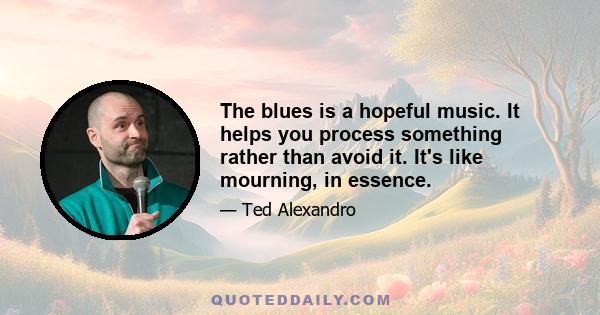 The blues is a hopeful music. It helps you process something rather than avoid it. It's like mourning, in essence.