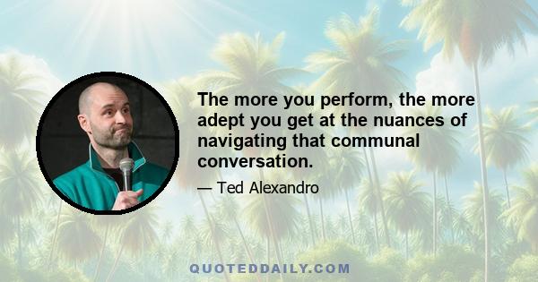 The more you perform, the more adept you get at the nuances of navigating that communal conversation.