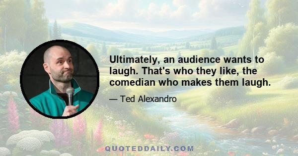 Ultimately, an audience wants to laugh. That's who they like, the comedian who makes them laugh.