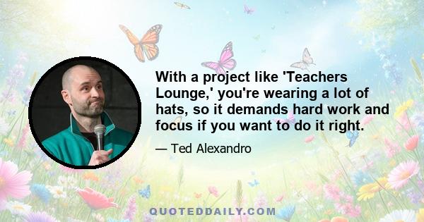 With a project like 'Teachers Lounge,' you're wearing a lot of hats, so it demands hard work and focus if you want to do it right.