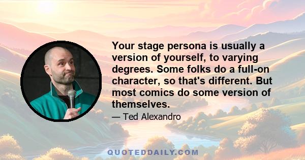 Your stage persona is usually a version of yourself, to varying degrees. Some folks do a full-on character, so that's different. But most comics do some version of themselves.