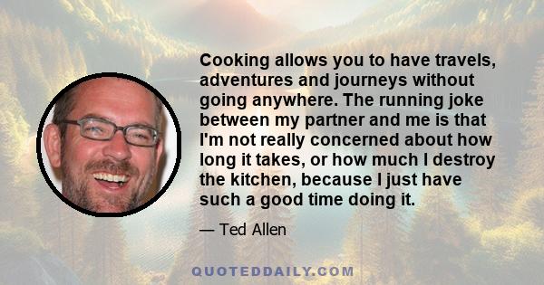 Cooking allows you to have travels, adventures and journeys without going anywhere. The running joke between my partner and me is that I'm not really concerned about how long it takes, or how much I destroy the kitchen, 