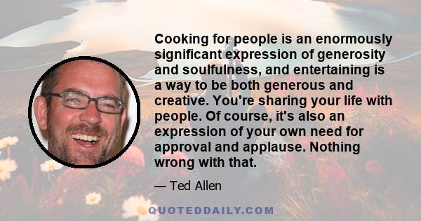 Cooking for people is an enormously significant expression of generosity and soulfulness, and entertaining is a way to be both generous and creative. You're sharing your life with people. Of course, it's also an