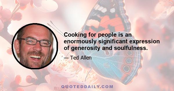 Cooking for people is an enormously significant expression of generosity and soulfulness.