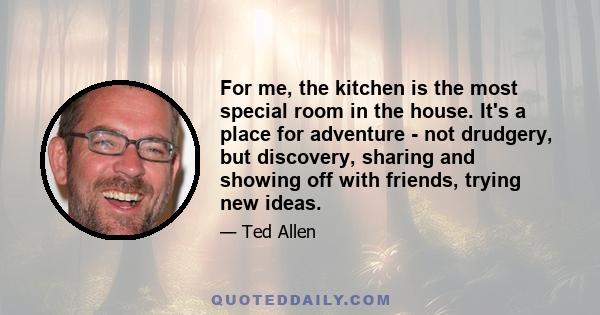 For me, the kitchen is the most special room in the house. It's a place for adventure - not drudgery, but discovery, sharing and showing off with friends, trying new ideas.