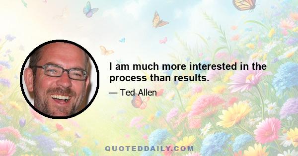 I am much more interested in the process than results.