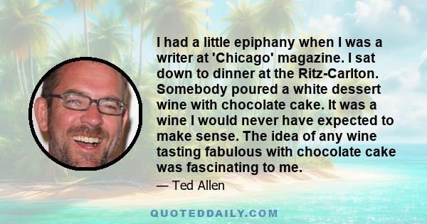 I had a little epiphany when I was a writer at 'Chicago' magazine. I sat down to dinner at the Ritz-Carlton. Somebody poured a white dessert wine with chocolate cake. It was a wine I would never have expected to make