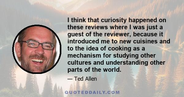 I think that curiosity happened on these reviews where I was just a guest of the reviewer, because it introduced me to new cuisines and to the idea of cooking as a mechanism for studying other cultures and understanding 