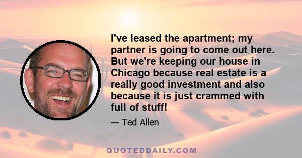 I've leased the apartment; my partner is going to come out here. But we're keeping our house in Chicago because real estate is a really good investment and also because it is just crammed with full of stuff!