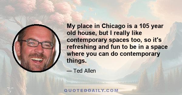 My place in Chicago is a 105 year old house, but I really like contemporary spaces too, so it's refreshing and fun to be in a space where you can do contemporary things.