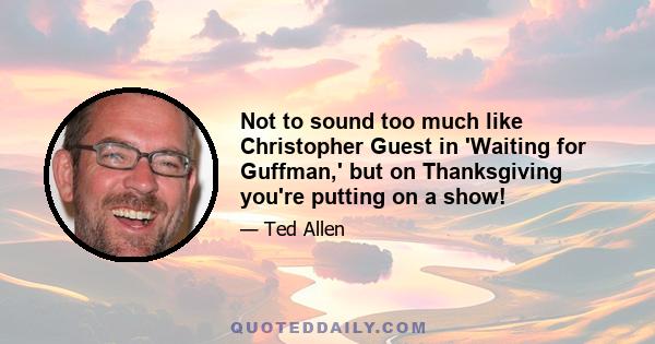 Not to sound too much like Christopher Guest in 'Waiting for Guffman,' but on Thanksgiving you're putting on a show!