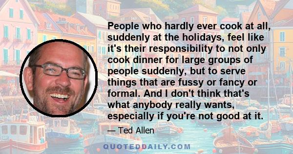 People who hardly ever cook at all, suddenly at the holidays, feel like it's their responsibility to not only cook dinner for large groups of people suddenly, but to serve things that are fussy or fancy or formal. And I 