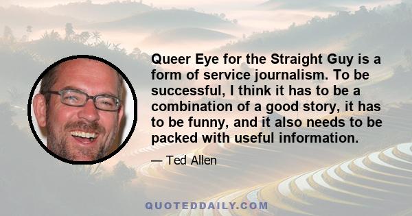 Queer Eye for the Straight Guy is a form of service journalism. To be successful, I think it has to be a combination of a good story, it has to be funny, and it also needs to be packed with useful information.