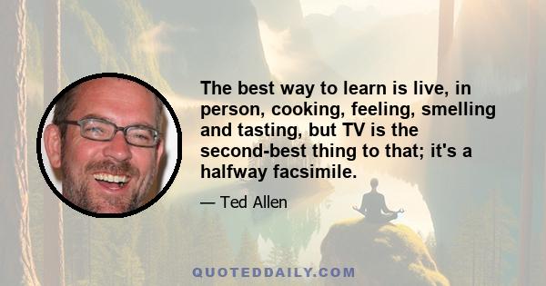 The best way to learn is live, in person, cooking, feeling, smelling and tasting, but TV is the second-best thing to that; it's a halfway facsimile.