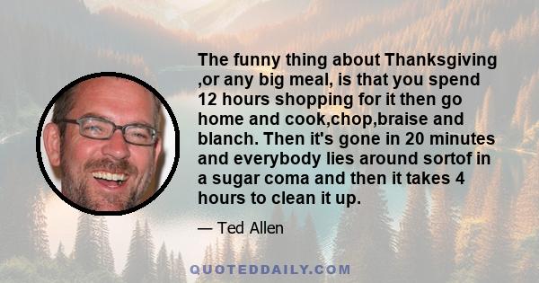 The funny thing about Thanksgiving ,or any big meal, is that you spend 12 hours shopping for it then go home and cook,chop,braise and blanch. Then it's gone in 20 minutes and everybody lies around sortof in a sugar coma 