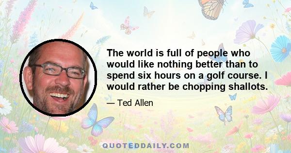 The world is full of people who would like nothing better than to spend six hours on a golf course. I would rather be chopping shallots.