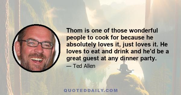 Thom is one of those wonderful people to cook for because he absolutely loves it, just loves it. He loves to eat and drink and he'd be a great guest at any dinner party.