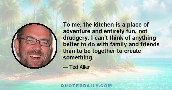 To me, the kitchen is a place of adventure and entirely fun, not drudgery. I can't think of anything better to do with family and friends than to be together to create something.