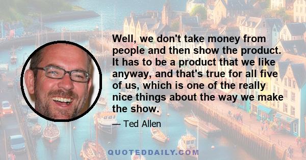 Well, we don't take money from people and then show the product. It has to be a product that we like anyway, and that's true for all five of us, which is one of the really nice things about the way we make the show.