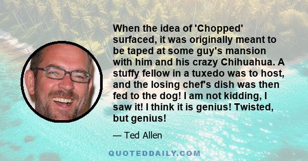 When the idea of 'Chopped' surfaced, it was originally meant to be taped at some guy's mansion with him and his crazy Chihuahua. A stuffy fellow in a tuxedo was to host, and the losing chef's dish was then fed to the