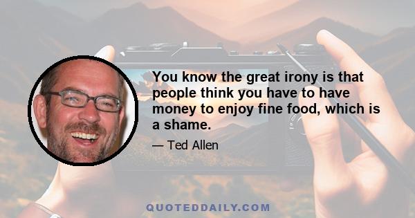 You know the great irony is that people think you have to have money to enjoy fine food, which is a shame.