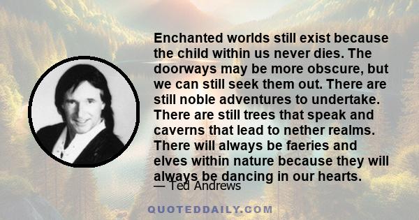 Enchanted worlds still exist because the child within us never dies. The doorways may be more obscure, but we can still seek them out. There are still noble adventures to undertake. There are still trees that speak and