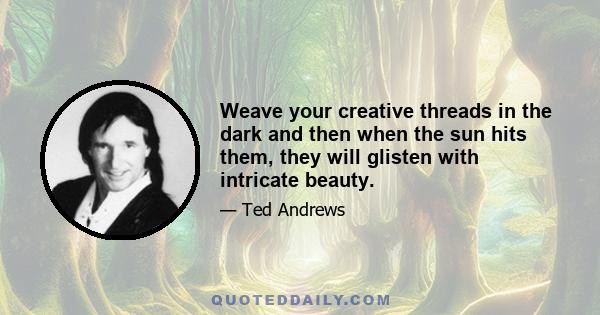 Weave your creative threads in the dark and then when the sun hits them, they will glisten with intricate beauty.