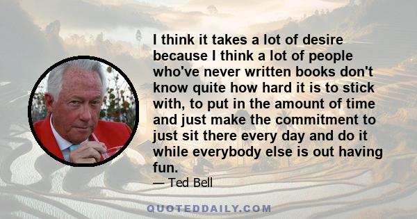 I think it takes a lot of desire because I think a lot of people who've never written books don't know quite how hard it is to stick with, to put in the amount of time and just make the commitment to just sit there