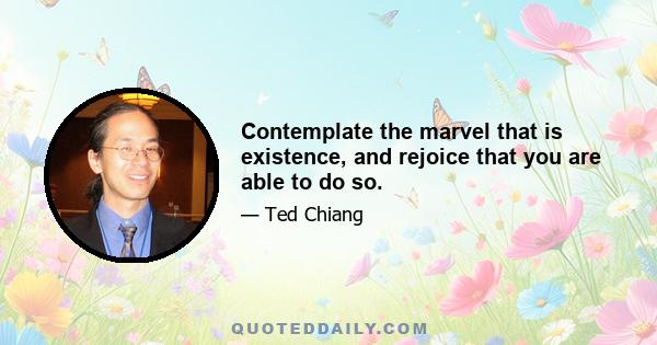 Contemplate the marvel that is existence, and rejoice that you are able to do so.