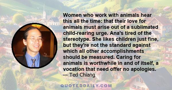 Women who work with animals hear this all the time: that their love for animals must arise out of a sublimated child-rearing urge. Ana's tired of the stereotype. She likes children just fine, but they're not the