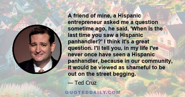 A friend of mine, a Hispanic entrepreneur asked me a question sometime ago, he said, 'When is the last time you saw a Hispanic panhandler?' I think it's a great question. I'll tell you, in my life I've never once have