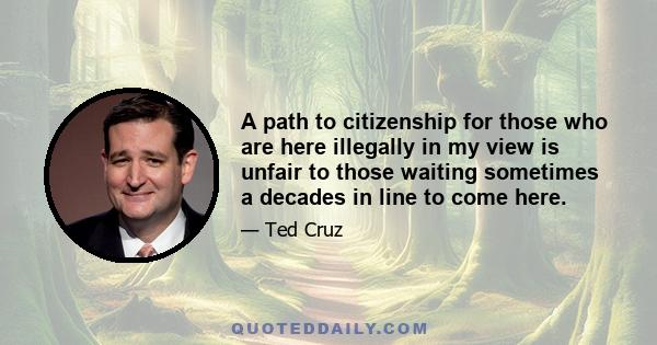 A path to citizenship for those who are here illegally in my view is unfair to those waiting sometimes a decades in line to come here.