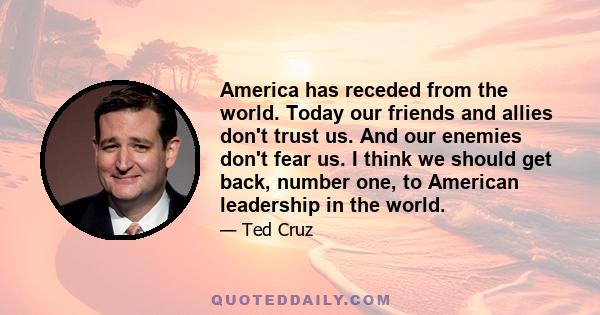 America has receded from the world. Today our friends and allies don't trust us. And our enemies don't fear us. I think we should get back, number one, to American leadership in the world.