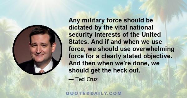 Any military force should be dictated by the vital national security interests of the United States. And if and when we use force, we should use overwhelming force for a clearly stated objective. And then when we're