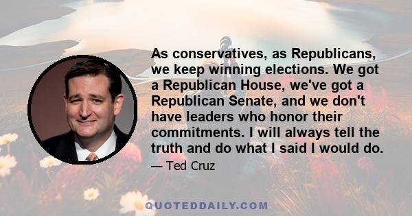 As conservatives, as Republicans, we keep winning elections. We got a Republican House, we've got a Republican Senate, and we don't have leaders who honor their commitments. I will always tell the truth and do what I