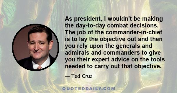 As president, I wouldn't be making the day-to-day combat decisions. The job of the commander-in-chief is to lay the objective out and then you rely upon the generals and admirals and commanders to give you their expert