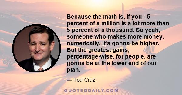 Because the math is, if you - 5 percent of a million is a lot more than 5 percent of a thousand. So yeah, someone who makes more money, numerically, it's gonna be higher. But the greatest gains, percentage-wise, for