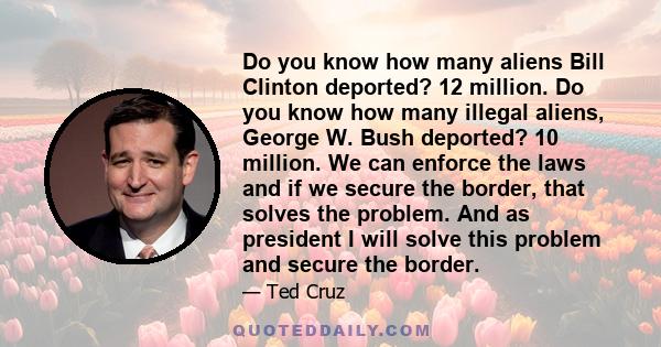 Do you know how many aliens Bill Clinton deported? 12 million. Do you know how many illegal aliens, George W. Bush deported? 10 million. We can enforce the laws and if we secure the border, that solves the problem. And