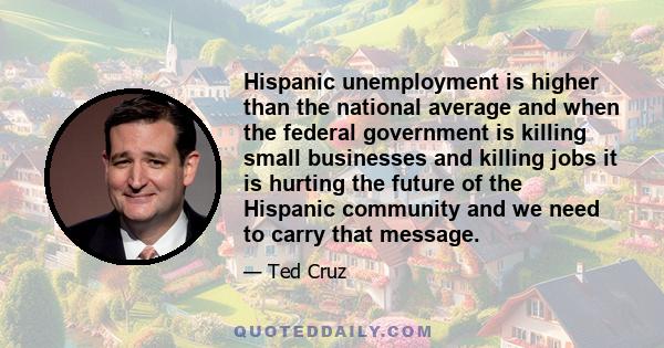 Hispanic unemployment is higher than the national average and when the federal government is killing small businesses and killing jobs it is hurting the future of the Hispanic community and we need to carry that message.