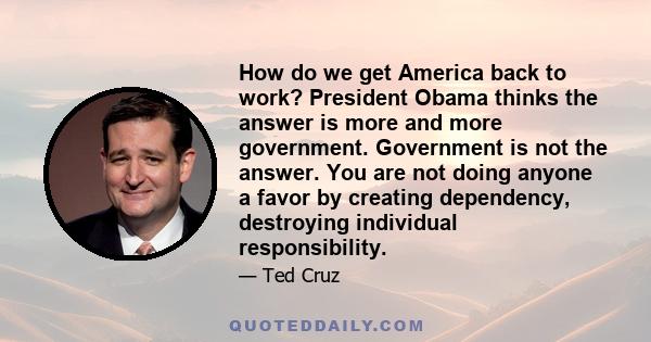 How do we get America back to work? President Obama thinks the answer is more and more government. Government is not the answer. You are not doing anyone a favor by creating dependency, destroying individual