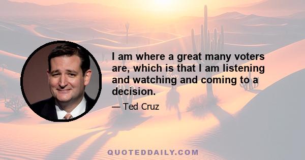 I am where a great many voters are, which is that I am listening and watching and coming to a decision.