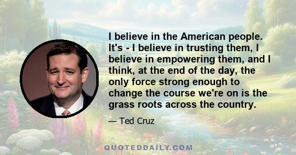 I believe in the American people. It's - I believe in trusting them, I believe in empowering them, and I think, at the end of the day, the only force strong enough to change the course we're on is the grass roots across 