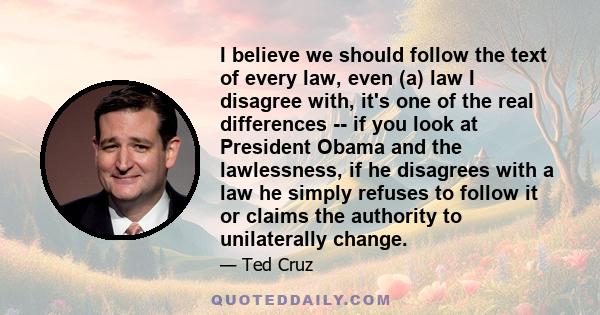 I believe we should follow the text of every law, even (a) law I disagree with, it's one of the real differences -- if you look at President Obama and the lawlessness, if he disagrees with a law he simply refuses to