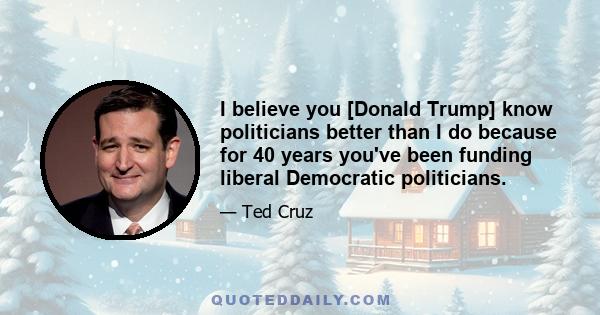 I believe you [Donald Trump] know politicians better than I do because for 40 years you've been funding liberal Democratic politicians.