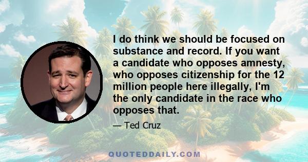 I do think we should be focused on substance and record. If you want a candidate who opposes amnesty, who opposes citizenship for the 12 million people here illegally, I'm the only candidate in the race who opposes that.