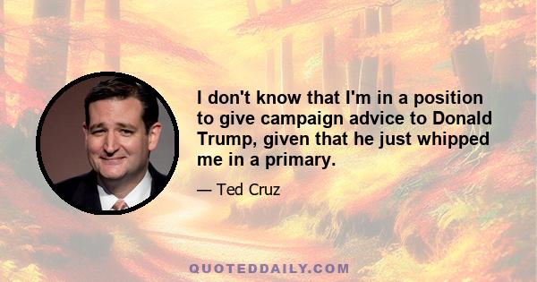 I don't know that I'm in a position to give campaign advice to Donald Trump, given that he just whipped me in a primary.